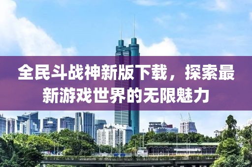 全民斗战神新版下载，探索最新游戏世界的无限魅力
