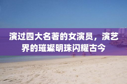 演过四大名著的女演员，演艺界的璀璨明珠闪耀古今