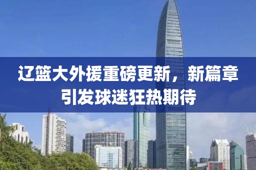 辽篮大外援重磅更新，新篇章引发球迷狂热期待