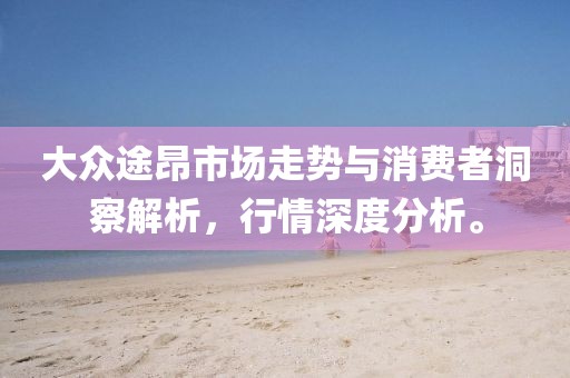 大众途昂市场走势与消费者洞察解析，行情深度分析。