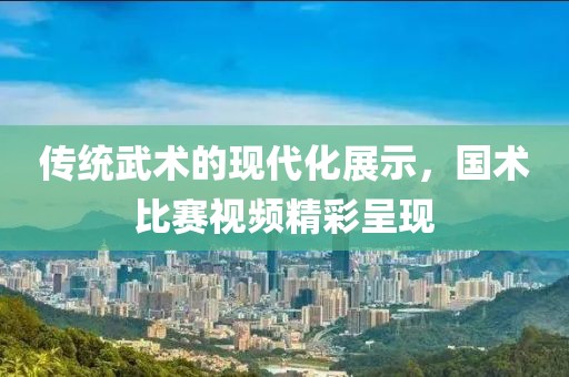 传统武术的现代化展示，国术比赛视频精彩呈现