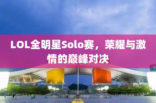 LOL全明星Solo赛，荣耀与激情的巅峰对决