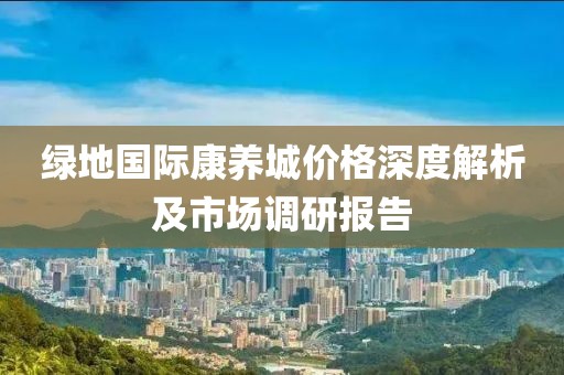绿地国际康养城价格深度解析及市场调研报告