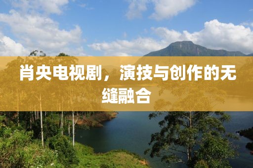 肖央电视剧，演技与创作的无缝融合