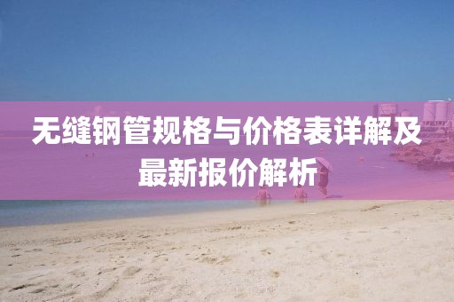 无缝钢管规格与价格表详解及最新报价解析