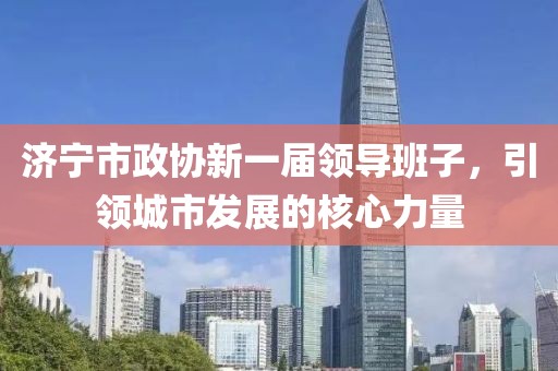 济宁市政协新一届领导班子，引领城市发展的核心力量