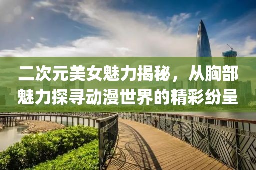 二次元美女魅力揭秘，从胸部魅力探寻动漫世界的精彩纷呈