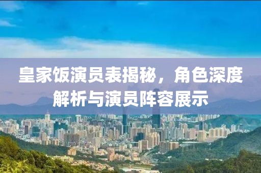 皇家饭演员表揭秘，角色深度解析与演员阵容展示