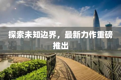 探索未知边界，最新力作重磅推出