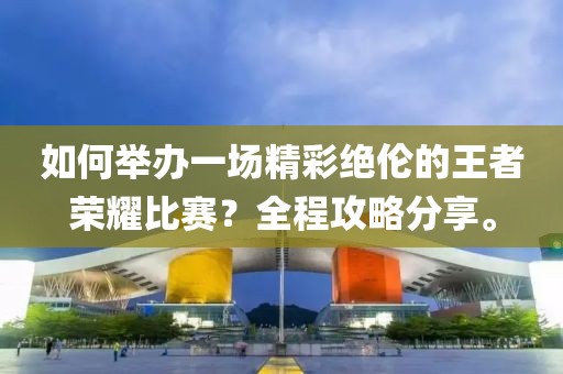 如何举办一场精彩绝伦的王者荣耀比赛？全程攻略分享。