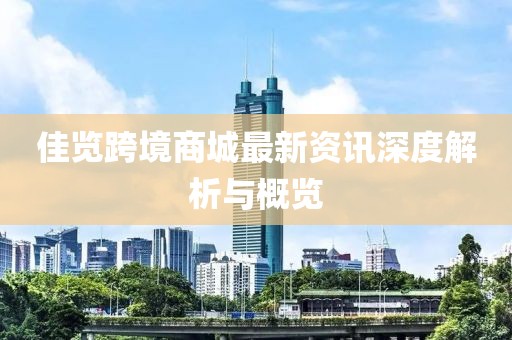 佳览跨境商城最新资讯深度解析与概览