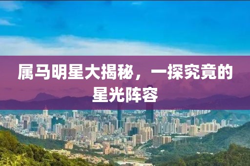 属马明星大揭秘，一探究竟的星光阵容