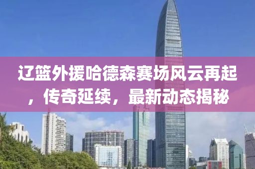 辽篮外援哈德森赛场风云再起，传奇延续，最新动态揭秘