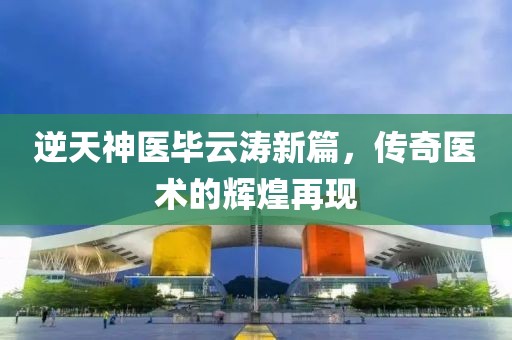 逆天神医毕云涛新篇，传奇医术的辉煌再现