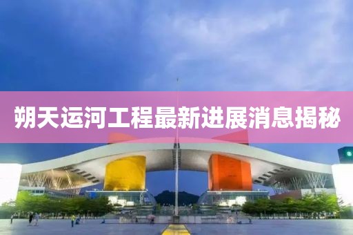朔天运河工程最新进展消息揭秘
