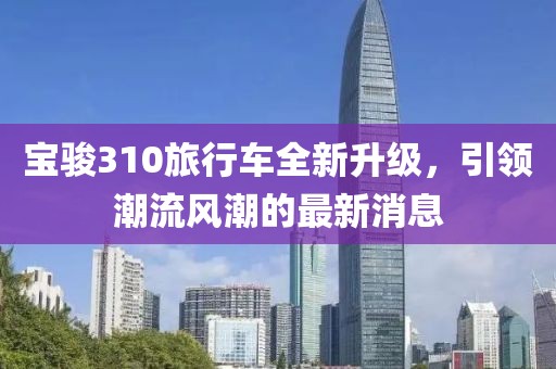 宝骏310旅行车全新升级，引领潮流风潮的最新消息