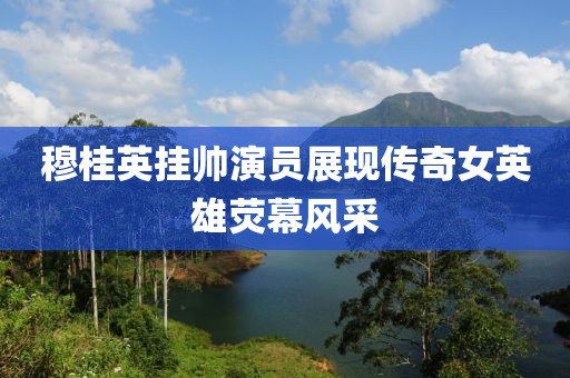 穆桂英挂帅演员展现传奇女英雄荧幕风采