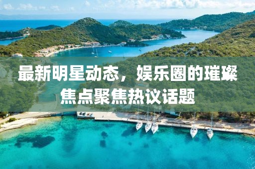 最新明星动态，娱乐圈的璀璨焦点聚焦热议话题