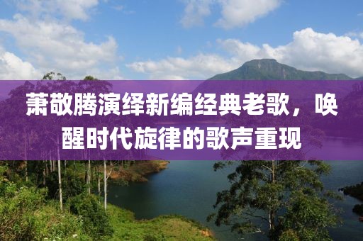 萧敬腾演绎新编经典老歌，唤醒时代旋律的歌声重现