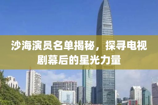 沙海演员名单揭秘，探寻电视剧幕后的星光力量