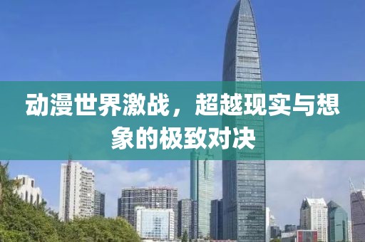 动漫世界激战，超越现实与想象的极致对决