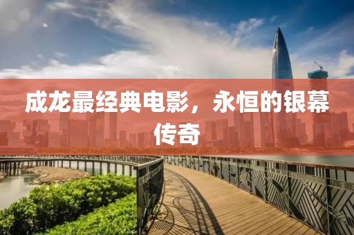成龙最经典电影，永恒的银幕传奇