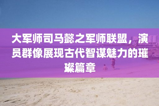 大军师司马懿之军师联盟，演员群像展现古代智谋魅力的璀璨篇章