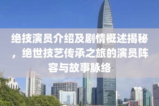 绝技演员介绍及剧情概述揭秘，绝世技艺传承之旅的演员阵容与故事脉络