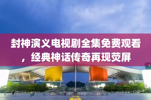 封神演义电视剧全集免费观看，经典神话传奇再现荧屏