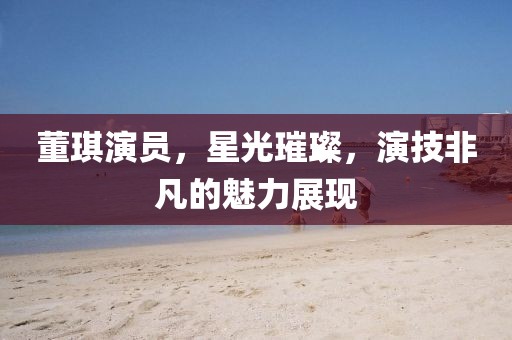 董琪演员，星光璀璨，演技非凡的魅力展现