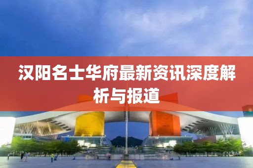 汉阳名士华府最新资讯深度解析与报道