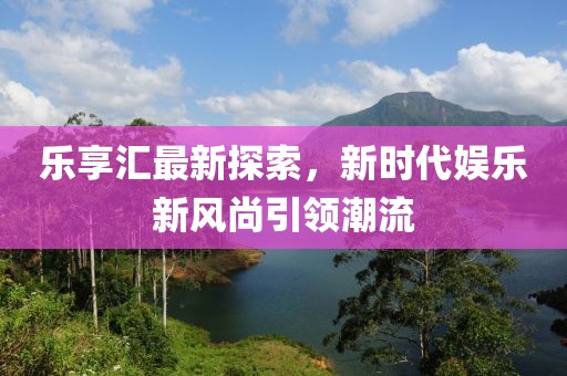 乐享汇最新探索，新时代娱乐新风尚引领潮流