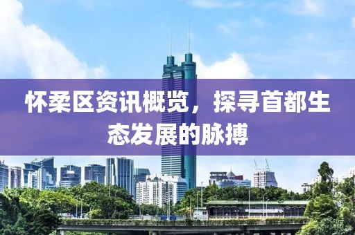 怀柔区资讯概览，探寻首都生态发展的脉搏