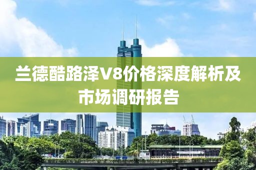 兰德酷路泽V8价格深度解析及市场调研报告