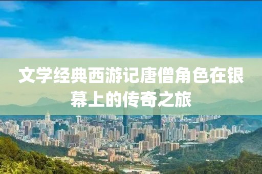 文学经典西游记唐僧角色在银幕上的传奇之旅