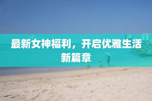 最新女神福利，开启优雅生活新篇章