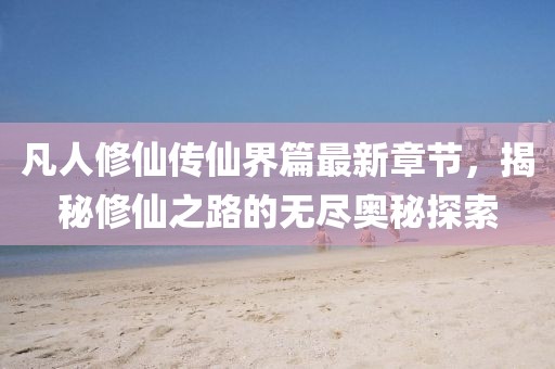 凡人修仙传仙界篇最新章节，揭秘修仙之路的无尽奥秘探索