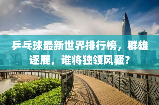 乒乓球最新世界排行榜，群雄逐鹿，谁将独领风骚？