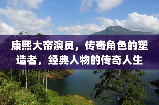 康熙大帝演员，传奇角色的塑造者，经典人物的传奇人生