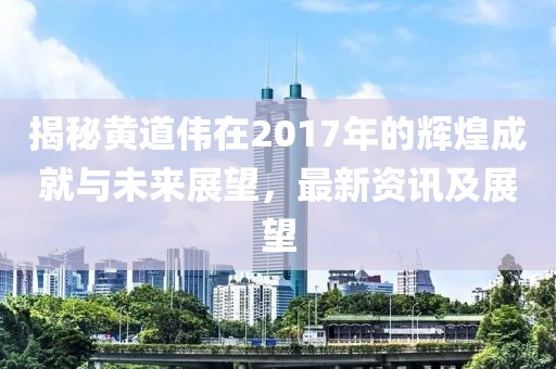 揭秘黄道伟在2017年的辉煌成就与未来展望，最新资讯及展望