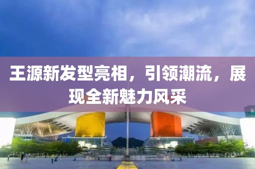 王源新发型亮相，引领潮流，展现全新魅力风采