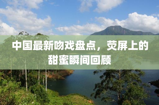 中国最新吻戏盘点，荧屏上的甜蜜瞬间回顾