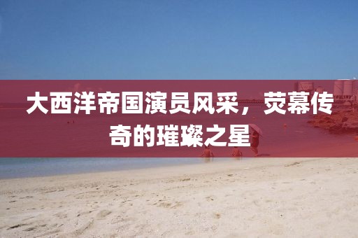 大西洋帝国演员风采，荧幕传奇的璀璨之星
