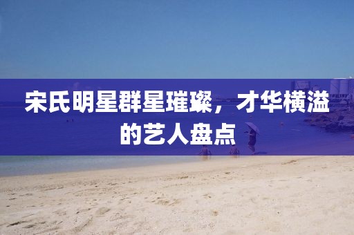 宋氏明星群星璀璨，才华横溢的艺人盘点