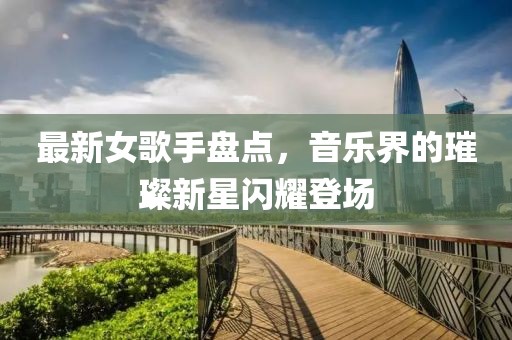 最新女歌手盘点，音乐界的璀璨新星闪耀登场