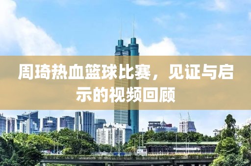 周琦热血篮球比赛，见证与启示的视频回顾
