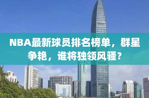 NBA最新球员排名榜单，群星争艳，谁将独领风骚？