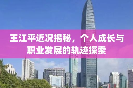 王江平近况揭秘，个人成长与职业发展的轨迹探索