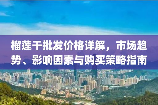 榴莲干批发价格详解，市场趋势、影响因素与购买策略指南