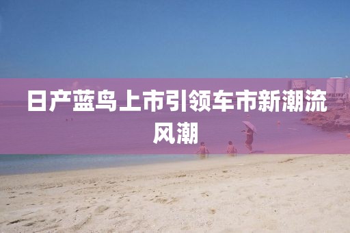 日产蓝鸟上市引领车市新潮流风潮